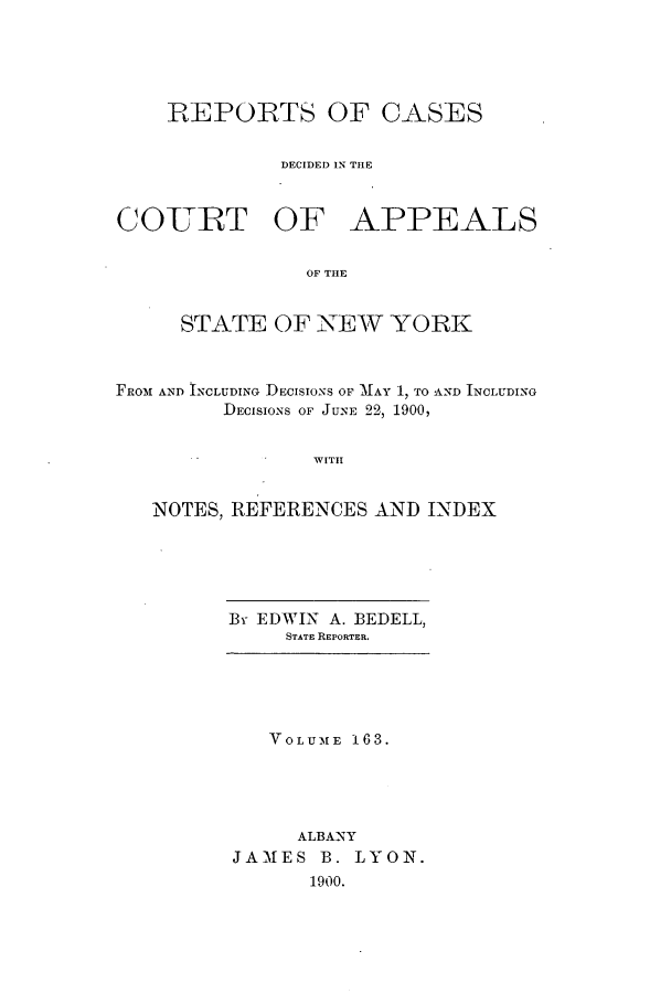 handle is hein.nysreports/recdcay0149 and id is 1 raw text is: 





    REPORTS OF CASES


             DECIDED IN THE



COIURT OF APPEALS

                OF THE


     STATE OF NEW YORK



FROM AND INCLUDING DECISIONS OF MAY 1, TO AND INCLUDING
         DECISIONS OF JUNE 22, 1900,


                WITH


   NOTES, REFERENCES AND INDEX


By EDWIN A. BEDELL,
     STATE REPORTER.


   VOLUME 163.





     ALBANY
JAMES B. LYON.
      1900.


