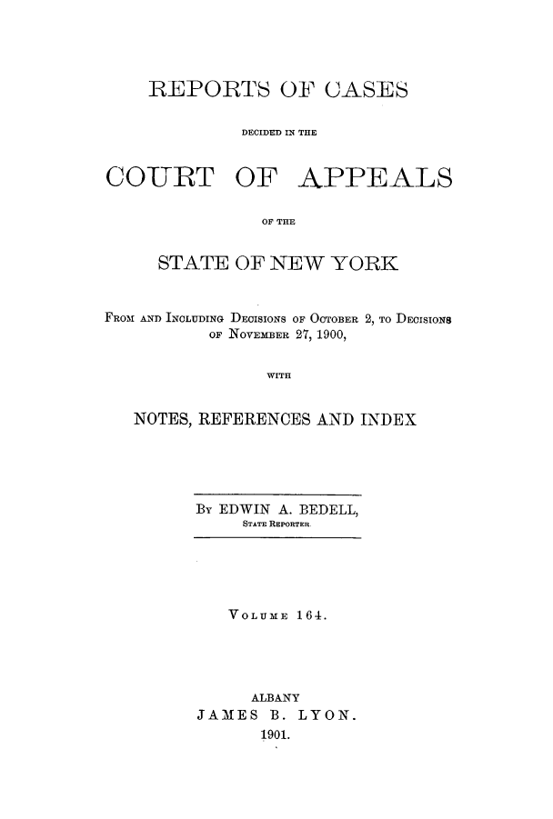 handle is hein.nysreports/recdcay0150 and id is 1 raw text is: 





REPORTS OF CASES


         DECIDED IN THE


COURT OF


APPEALS


OF THE


     STATE OF NEW YORK



FRoM AND INCLUDING DECISIONS OF OCTOBER 2, TO DECISIONS
          OF NOVEMBER 27, 1900,


                WITH


   NOTES, REFERENCES AND INDEX


By EDWIN A. BEDELL,
     STATE REPORTER.


   VOLUME 164.





     ALBANY
JAMES B. LYON.
      1901.


