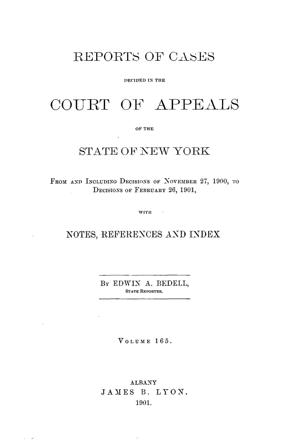 handle is hein.nysreports/recdcay0151 and id is 1 raw text is: 






    REPORTS OF CASES


              DECIDED IN THE



COURT OF APPEALS

                OF THE


     STATE OF NEW YORK



FROM AND INCLUDING DECISIONS OF NOVEMBER 27, 1900, *ro
        DECISIONS OF FEBRUARY 26, 1901,


                WITH


   NOTES, REFERENCES AND INDEX


By EDWIN A. BEDELL,
     STATE REPORTER.


   VOLUME 165.




     ALBANY
JAMES B. LYON.
      1901.


