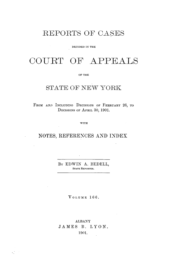 handle is hein.nysreports/recdcay0152 and id is 1 raw text is: 






    REPORTS OF CASES


             DECIDED IN THE



COURT OF APPEALS


               OF THE


     STATE OF NEW YORK



 FROM AND INCLUDING DECISIONS OF FEIRUARY 26, TO
         DECISIONS OF APRIL 30, 1901.


                WITH


   NOTES, REFERENCES AND INDEX


By EDWIN A. BEDELL,
     STATE REPORTER.


   VOLUME 166.





     ALBANY
JAMES B. LYON.
      1901.


