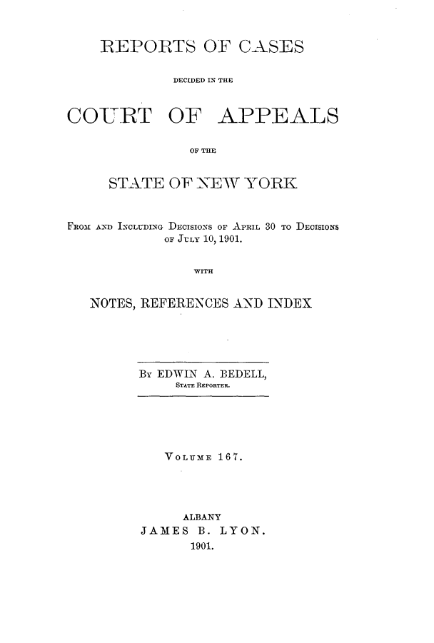 handle is hein.nysreports/recdcay0153 and id is 1 raw text is: 


    REPORTS OF CASES


             DECIDED IN THE



COURT OF APPEALS

               OF THE


     STATE OF XEW YORK



FROM1 AND INCLUDING DEcIsIo-Ns OF APRIL 30 To DECISIONS
            OF JULY 10, 1901.


WITH


NOTES, REFERENCES AND INDEX


By EDWIN A. BEDELL,
     STATE REPORTER.


   VOLUME 167.




     ALBANY
JAMES B. LYON.
      1901.


