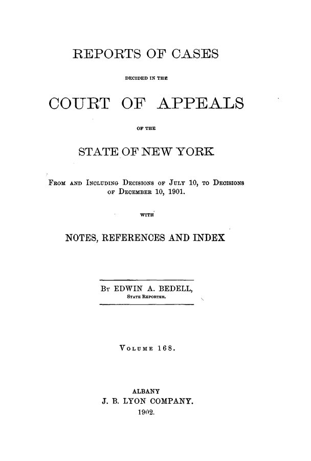 handle is hein.nysreports/recdcay0154 and id is 1 raw text is: 





    REPORTS OF CASES


              DECIDED IN TE



COUJRT OF APPEALS

                OF THE


     STATE OF NEW YORK


FROM AND INCLUDING DECISIONS OF
           OF DECEMBER 10,


JULY 10, TO DECISIONS
1901.


WITH


NOTES, REFERENCES AND INDEX


By EDWIN A. BEDELL,
     STATE REPORTER.


   VOLUME 168.




     ALBANY
J. B. LYON COMPANY.
      1902.


