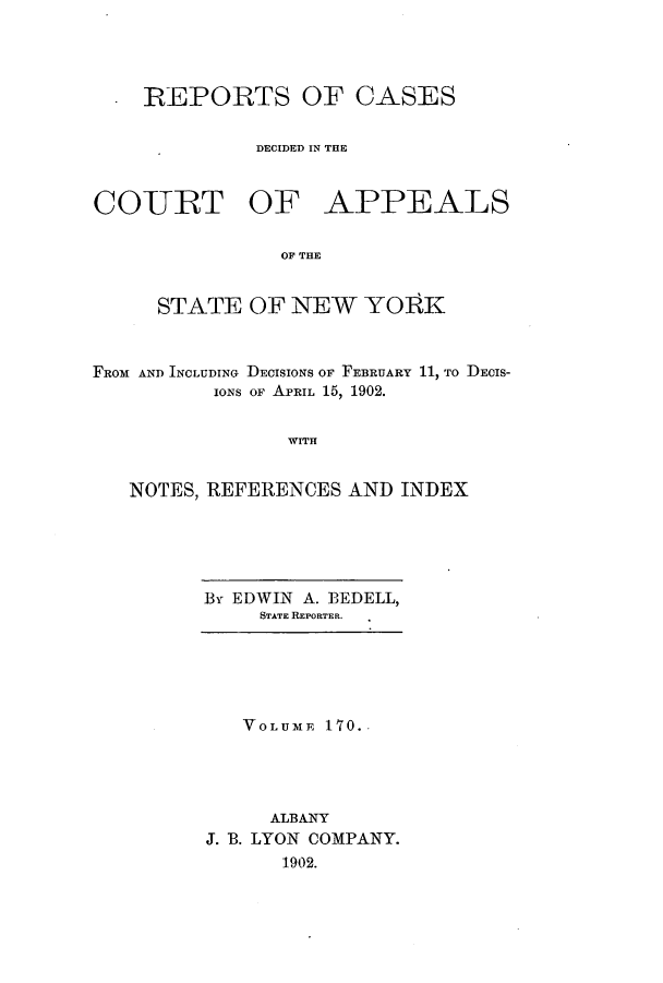 handle is hein.nysreports/recdcay0156 and id is 1 raw text is: 




REPORTS OF CASES

         DECIDED IN THE


CO-URT OF


APPEALS


OF THE


     STATE OF NEW YORK



FROM AND INCLUDING DECISIONS OF FEBRUARY 11, TO DEcIS-
          IONS OF APRIL 15, 1902.


                WITH


   NOTES, REFERENCES AND INDEX


By EDWIN A. BEDELL,
     STATE REPORTER.


   VOLUME 170.




     ALBANY
J. B. LYON COMPANY.
      1902.


