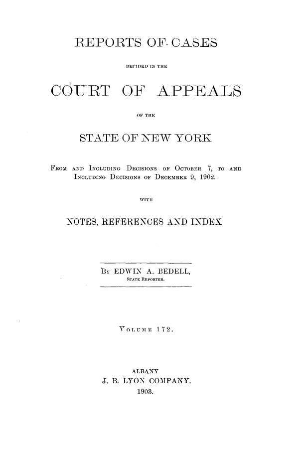 handle is hein.nysreports/recdcay0158 and id is 1 raw text is: 




    REPORTS OP CASES


              DECIDED IN THE


COURT OF APPEALS


                OF TH'IE


     STATE OF NEW YORK



FROM An INfLUDING; DECISIONS OF OCTOBER  7, TO AND
    INCLUDING DECISIONS OF DECEMBER 9, 1902..


                WITH


   NOTES, REFERENCES AND INDEX


'3y EDWIN A. BEDELL,
     STATE REPORTER.


   VOLUME 172.




     ALBANY
J. B. LYON COMPANY.
      1903.


