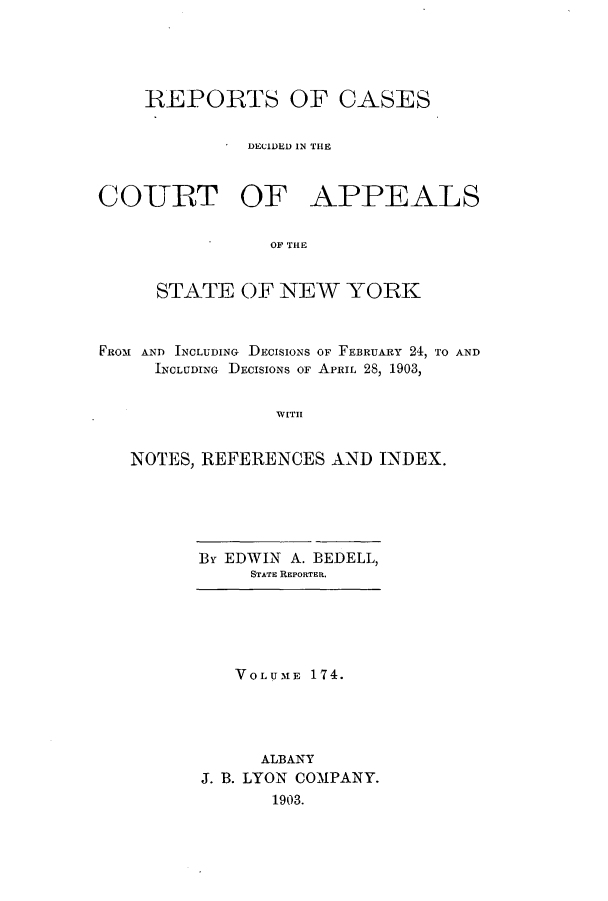 handle is hein.nysreports/recdcay0160 and id is 1 raw text is: 





    REPORTS OF CASES

              DECIDED IN THE



COURT OF APPEALS

                OF THE


     STATE OF NEW YORK



FROM AND INCLUDING DECISIONS OF FEBRUARY 24, TO AND
     INCLUDING DECISIONS OF APRIL 28, 1903,


                WITH


   NOTES, REFERENCES AND INDEX.


By EDWIN A. BEDELL,
     STATE REPORTER.


   VOLUME 174.




      ALBANY
J. B. LYON COMPANY.
       1903.



