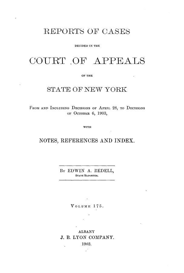 handle is hein.nysreports/recdcay0161 and id is 1 raw text is: 





REPORTS OF CASES


         DECIDED IN TH1E


COURT .OF


APPEALS


OF THE


     STATE OF NEW YORK



FROM AND INCLUDING DECISIONS OF APRIL 2S, To DECISIONS
           OF OCTOBER 6, 1903,


                WITH


   NOTES, REFERENCES AND INDEX.


E3v EDWIN A. BEDELL,
     STATE REPORTER.


   VOLUME 175.




     ALBANY
J. B. LYON COMPANY.
      1903.


