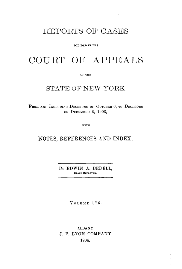 handle is hein.nysreports/recdcay0162 and id is 1 raw text is: 





    REPORTS OF CASES


              DECIDED IN THE



COURT OF APPEALS


                OF THE


     STATE OF NEW YORK



FROM AND INCLUDING DECISIONS OF OCTOBER 6, ro DECISIONS
           OF DECEMBER 8, 1903,


                WITH


   NOTES, REFERENCES AND INDEX.


B EDWIN A. BEDELL,
     STATE REPORTER.


   VOLUME 176.




     ALBANY
J. B. LYON COMPANY.
      1904.


