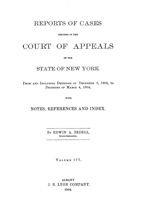 handle is hein.nysreports/recdcay0163 and id is 1 raw text is: 





    REPORTS OF CASES


              DECIDED IN THE



COURT OF APPEALS

                OF THE


     STATE OF NEW YORK



FROM AND INCLUDING DECISIONS OF DECEMBER 8, 1903, TO
         DECISIONS OF MARCH 4, 1904,


                WITH


   NOTES, REFERENCES AND INDEX.


By EDWIN A. BEDELL,
     STATE REPORTER.


   VOLUME 177.




     ALBANY
J. B. LYON COMPANY.
      1904.


