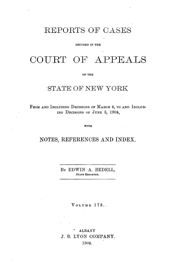 handle is hein.nysreports/recdcay0164 and id is 1 raw text is: 





REPORTS OF CASES


         DECIDED IN THE


COURT OF


APPEALS


OF THE


     STATE OF NEW YORK



FROM AND INCLUDING DECISIONS OF MARCH 4, TO AND INCLUD-
        ING DECISIONS OF JUNE 3, 1904,


                WITH


   NOTES, REFERENCES AND INDEX.


By EDWIN A. BEDELL,
     STATE REPORTER.


   VOLUME 178.-




     ALBANY
X. B. LYON COMPANY.
      1904.


