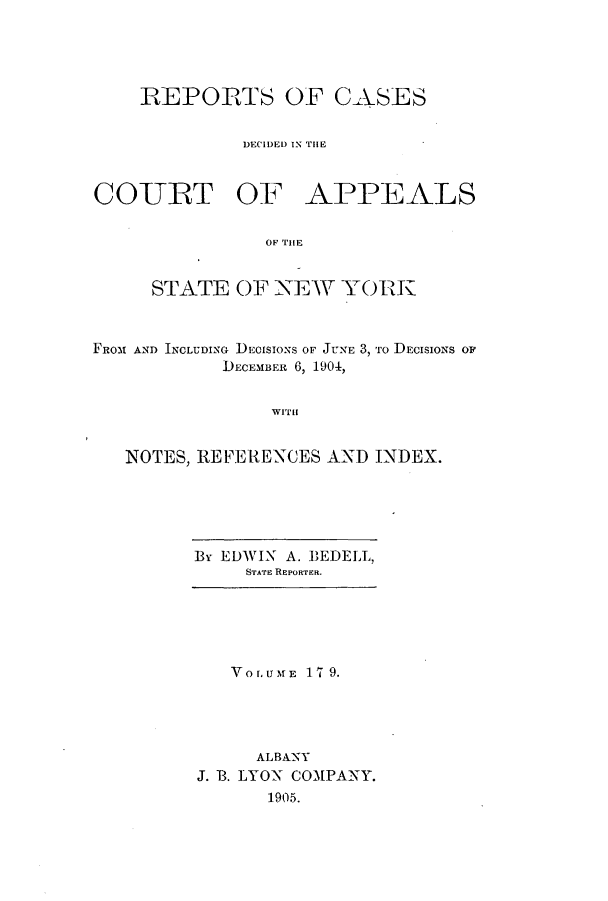 handle is hein.nysreports/recdcay0165 and id is 1 raw text is: 




    REPORTS OF CASES


             DECIDED IN THE


COURT OF APPEALS


               OF THE


     STATE OF NEW YORK



FROM AND INCLUDING DEOISIONS OF JUNE 3, To DECISIONS OF
            DECEMBER 6, 1904,


WITH


NOTES, REFERENCES AND INDEX.


By EDWIN A. BEDELL,
     STATE REPORTER.


   VOLUMAfE 17 9.




     ALBANY
J. B. LYON COMPANY.
      1905.


