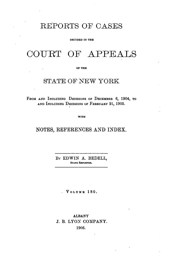 handle is hein.nysreports/recdcay0166 and id is 1 raw text is: 




    REPORTS OF CASES


              DECIDED IN THE



COURT OF APPEALS


                OF THE


      STATE OF NEW YORK



FROM AND INCLUDING DECISIONS OF DECEMBER 6, 1904, TO
    AND INOLUDING DECISIONS OF FEBRUARY 21, 1905.


                 WITH


   NOTES, REFERENCES AND INDEX.


By EDWIN A. BEDELL,
     STATE REPORTER.


  V VOLUME 180.




     ALBANY
J. B. LYON COMPANY.
       1905.


