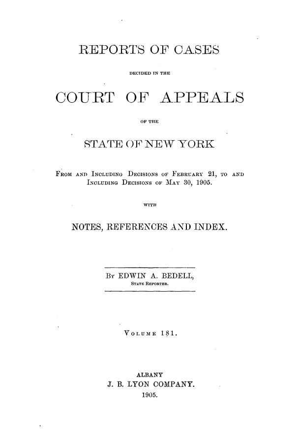 handle is hein.nysreports/recdcay0167 and id is 1 raw text is: 





REPORTS OF CASES


         DECIDED IN THE


COURT OF


APPEALS


OF THE


     STATE OF NEW YORK



FROM AND INCLUDING DECISIONS OF FEBRUARY 21, TO AND
      INCLUDING DECISIONS OF MAY 30, 1905.


                WITH


   NOTES, REFERENCES AND INDEX.


By EDWIN A. BEDELL,
     STATE REPORTER.


   VOLUME 181.




     ALBANY
J. B. LYON COMPANY.
      1905.


