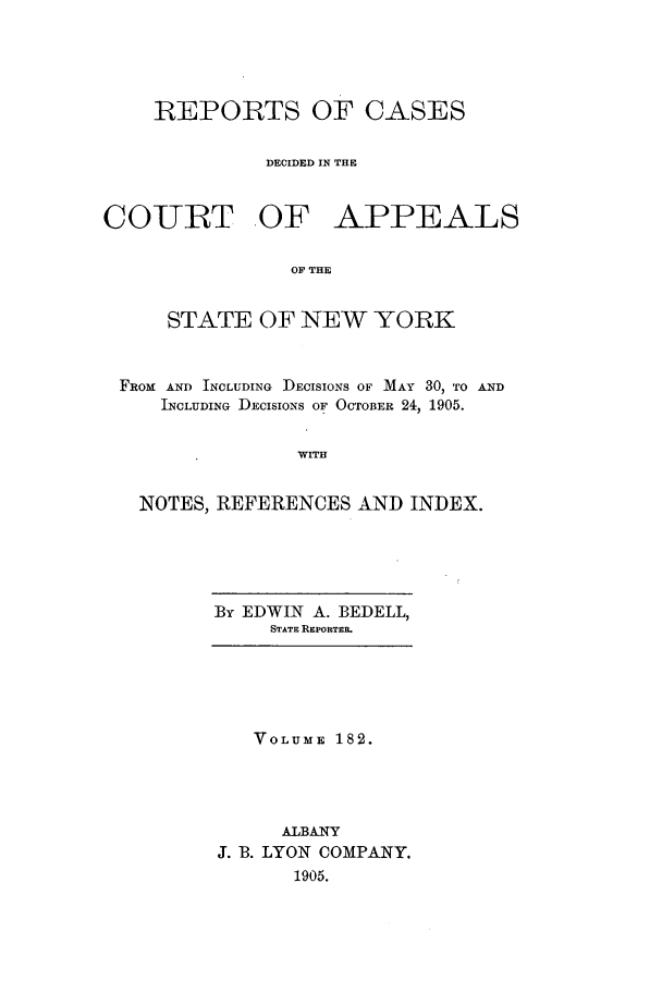 handle is hein.nysreports/recdcay0168 and id is 1 raw text is: 





    REPORTS OF CASES


              DECIDED IN THE



COURT OF APPEALS

                OF THE


     STATE OF NEW YORK



 FROM AND INCLUDING DECISIONS OF MAY 30, TO AND
     INCLUDING DECISIONS OF OCTOBER 24, 1905.


                WITH


   NOTES, REFERENCES AND INDEX.


By EDWIN A. BEDELL,
     STATE REPORTER.


   VOLUME 182.




     ALBANY
J. B. LYON COMPANY.
      1905.


