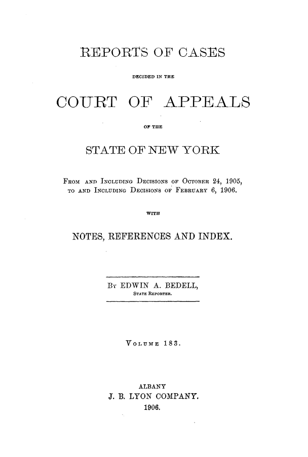 handle is hein.nysreports/recdcay0169 and id is 1 raw text is: 





REPORTS OF CASES


          DECIDED IN THE


COURT OF


APPEALS


OF THE


    STATE OF NEW YORK



FRot AND INCLUDING DECISIONS OF OCTOBER 24, 1905,
TO AND INCLUDING DECISIONS OF FEBRUARY 6, 1906.


               WITH


  NOTES, REFERENCES AND INDEX.


By EDWIN A. BEDELL,
     STATE REPORTER.


   VOLUME 183.




      ALBANY
J. B. LYON COMPANY.
       1906.


