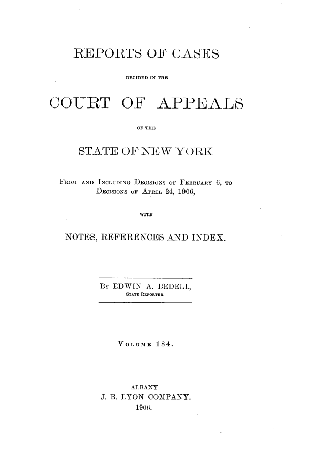 handle is hein.nysreports/recdcay0170 and id is 1 raw text is: 





    REPORTS OF CASES


             DECIDED IN THE



COURT OF APPEALS


                OF THE


     STATE OF NEW YORK



  FROM AND INCLUDING DECISIONS OF FEBRUARY 6, TO
        DECISIONS OF APRIL 24, 1906,


                WITH


   NOTES, REFERENCES AND INDEX.


Ev EDWIN A. 13EELL,
     STATE REPORTER.


   VOLUME 184.




     ALBANY
J. B. LYON COMPANY.
      1906.


