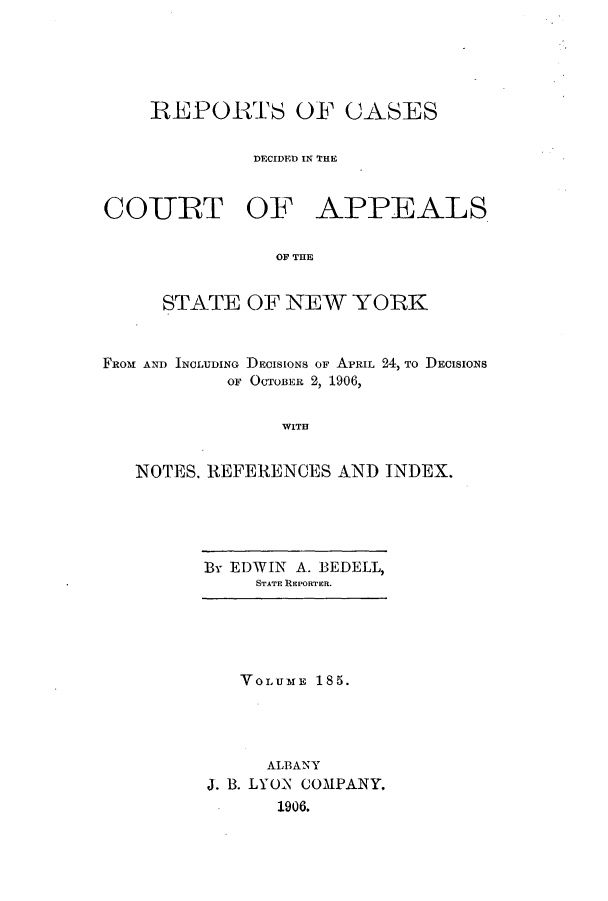 handle is hein.nysreports/recdcay0171 and id is 1 raw text is: 





    REPORTS OF CASES


              DECIDED IN THE



COIURT OF APPEALS


                OF TUE


     STATE OF NEW YORK



FROM AND INCLUDING DECISIONS OF APRIL 24, To DECISIONS
           OF OCTOBER 2, 1906,


WITH


NOTES. REFERENCES AND INDEX.


BY EDWIN A. BEDELL,
     STATE REPORTER.


   VOLUME 185.




     ALBANY
J. B. LYON COMPANY,
      1906.


