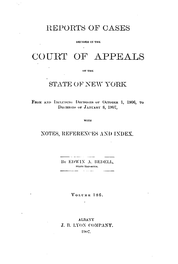 handle is hein.nysreports/recdcay0172 and id is 1 raw text is: 




    REPORTS OF CASES


             DECIDED IN THE



CO URT OF APPEALS

               tO' THE~


     STATE OF NEW YORK



FROM AND  DNCI.LING  ECISIONS OF OCroBR 1, 1906, TO
        DE<IsIoNS OF JANcARV 8, 1907,


                WI.T


   NOTES, REFERENCES AN) INDEX.


By E')WIN A. lEI)ELL,
    STATE Imonu











    ALBANY
J. PB. LYON COMPANY.
      1917.


