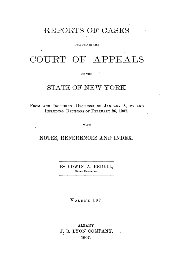 handle is hein.nysreports/recdcay0173 and id is 1 raw text is: 





    REPORTS OF CASES


              DECIDED IN THE



COURT OF APPEALS

                OF THE


     STATE OF NEW YORK



FROM AND INCLUDING DECISIONS OF JANUARY 8, TO AND
     INCLUDING DECISIONS OF FEBRUARY 26, 1907,


                WITH


   NOTES, REFERENCES AND INDEX.


By EDWIN A. BEDELL,
     STATE REPORTER.


   VOLUME 187.




     ALBANY
J. B. LYON COMPANY.
      1907.


