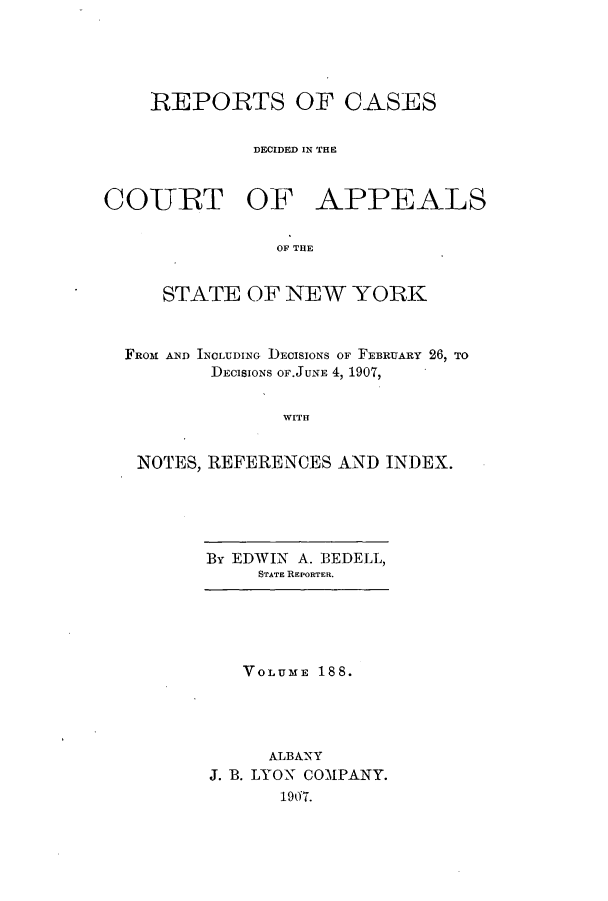 handle is hein.nysreports/recdcay0174 and id is 1 raw text is: 





    REPORTS OF CASES


             DECIDED IN THE



COURT OF APPEALS


                OF THE


     STATE OF NEW YORK



  FROM AND INCLUDING DECISIONS OF FEBRUARY 26, TO
          DECISIONS OF.JUNE 4, 1907,


                WITH


   NOTES, REFERENCES AND INDEX.


By EDWIN A. BEDELL,
     STATE REPORTER.


   VOLUME 188.




     ALBANY
J. B. LYON COMPANY.
      1907.


