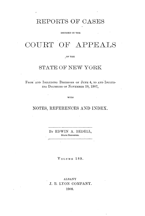 handle is hein.nysreports/recdcay0175 and id is 1 raw text is: 




    REPORTS OF CASES


              DECIDED IN THE



COURT OF APPEALS


                OF THE


     STATE OF NEW YORK



FROM AND INCLUDING DECISIONS OF JUNE 4, TO AND INCLUD-
      iNG DECISIONS OF NOVEMBER 19, 1907,


                WITH


   NOTES, REFERENCES AND INDEX.


B EDWIN A. BEDELL,
     STATE REPORTER.


   VOLUME 189.




     ALBANY
J. B. LYON COMPANY.
      1908.


