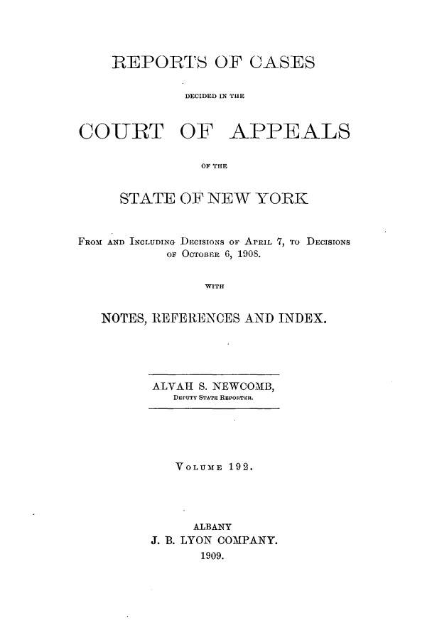 handle is hein.nysreports/recdcay0178 and id is 1 raw text is: 




    REPORTS OF CASES


              DECIDED IN THE


CO-URT OF APPEALS


                OF TIHE


     STATE OF NEW YORK



FROM AND INCLUDING DECISIONS OF APRIL 7, To DEcIsIoNs
            OF OCTOBER 6, 1908.


WITH


NOTES, REFERENCES AND INDEX.


ALVAH S. NEWCOMB,
   DEPUTY STATE REPORTER.


   VOLUME 192.




      ALBANY
J. B. LYON COMPANY.
      1909.


