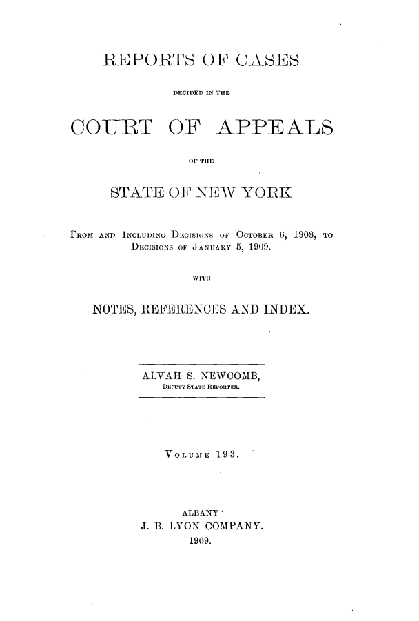 handle is hein.nysreports/recdcay0179 and id is 1 raw text is: 




    REPORTS OF CASES


              DECIDED IN THE



COURT OF APPEALS


                OF THlE


     STATE OF XEW YORK



FRoM AND INOLUDi)NG DECISIONS OF OCTOBER , 1908, TO
        DECISIONS OF JANUARY 5, 1909.


                WITH


   NOTES, REFERENCES AND INDEX.


ALVAH S. NEWCOMB,
   DEPUTY STATE REPORTER.


   VOLUME 193.




     ALBANY'
J. B. LYON COMPANY.
      1909.


