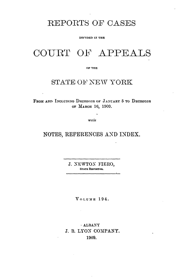 handle is hein.nysreports/recdcay0180 and id is 1 raw text is: 



REPORTS OF CASES

         DECI)ED IN THE


COURT OF


APPEALS


OF TilE


     STATE OF NEW YORK



FRoM AND ICLUDING DieasioNS oF JAscARY 5 To DECISIONS
           OF MARCH 16, 1909.


                WITIf


   NOTES, REFERENCES AND INDEX.


J. NEWTON FIERO,
   STATE REPORTE.


   Vor.uMnE 194.




     , ALBANY
J. B. LYON COMPANY.
      1909.


