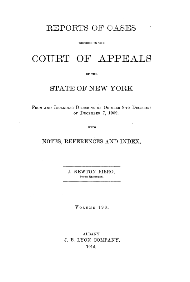 handle is hein.nysreports/recdcay0182 and id is 1 raw text is: 




    REPORTS OF CASES

              DECIDED IN THE



COURT OF APPEALS

                OF THE


     STATE OF NEW YORK



FROM AND INCLUDINo DicarsioNs OF OcrOBER 5 To DECISIONS
            or DECEMBER 7, 1909.


                WITH


   NOTES, REFERENCES AND INDEX.


J. NEWTON FIERO,
   STATE REPORTER.


   VOLuME 196.




     ALBANY
J. B. LYON COMPANY.
      1910.


