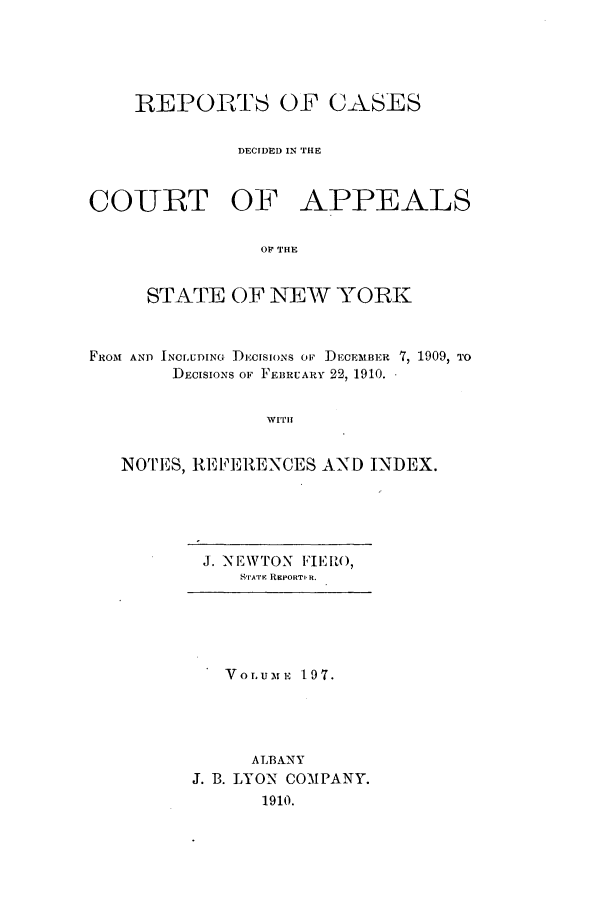 handle is hein.nysreports/recdcay0183 and id is 1 raw text is: 






    REPORTS OF CASES


             DECIDED IN THE



COURT OF APPEALS


                OF TIHE


     STATE OF NEW YORK



FROM AND INOLUDING DECISIONS OF DECEMBER 7, 1909, TO
        DECISIONS OF FEBRUARY 22, 1910.


                WITH


   NOTES, REFERENCES AND INDEX.


J. NEWTON FIERO,
   STATEr REPORT R.


   VOLUME 197.





     ALBANY
J. B. LYON COMPANY.
      1910.


