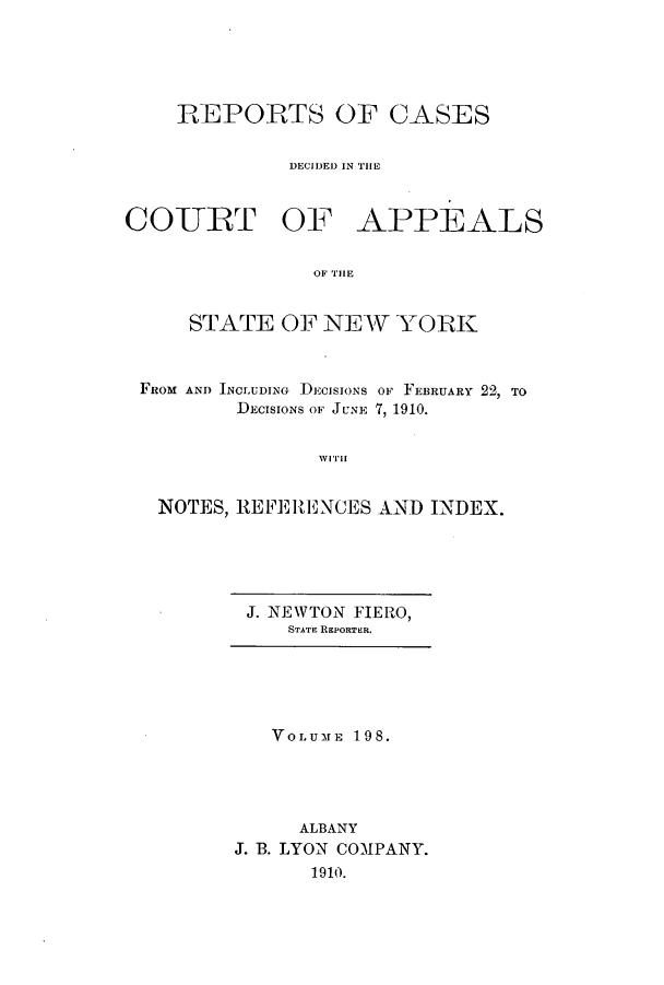 handle is hein.nysreports/recdcay0184 and id is 1 raw text is: 





    REPORTS OF CASES


              DECIDEDI IN THlE



COURT OF APPEALS


                OF THE


     STATE OF N1EW YORK



 FROM AND INCLUDING DECISIONS OF FEBRUARY 22, TO
         DECISIONS OF JUNE 7, 1910.


                WITH


   NOTES, REFERENCES AND INDEX.


J. NEWTON FIERO,
    STATE REPORTER.


   VOLUME 198.




     ALBANY
J. B. LYON COMPANY.
      1910.


