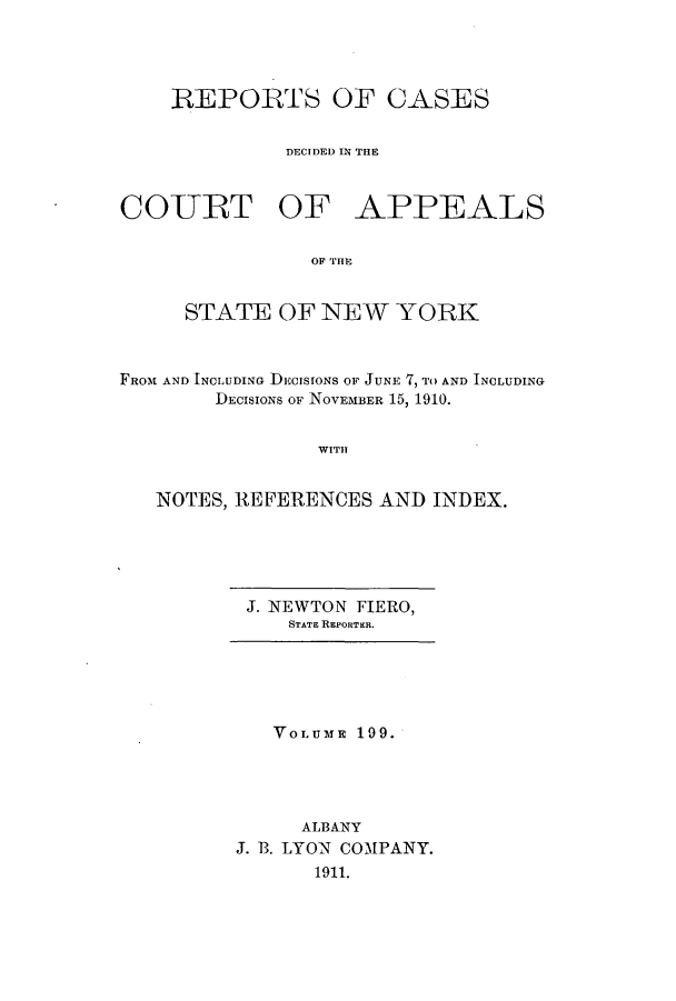 handle is hein.nysreports/recdcay0185 and id is 1 raw text is: 




    REPORTS OF CASES


              DECIDED IN THE



COURT OF APPEALS


                OF THP


     STATE OF NEW YORK



FROM AND INCLUDING DECISIONS OF JUNE 7, TO AND INCLUDING
        DECISIONS OF NOVEMBER 15, 1910.


                WITH


   NOTES, REFERENCES AND INDEX.


J. NEWTON FIERO,
   STATE REPORTER.


   VOLUME 199.




     ALBANY
J. B. LYON COMPANY.
      1911.


