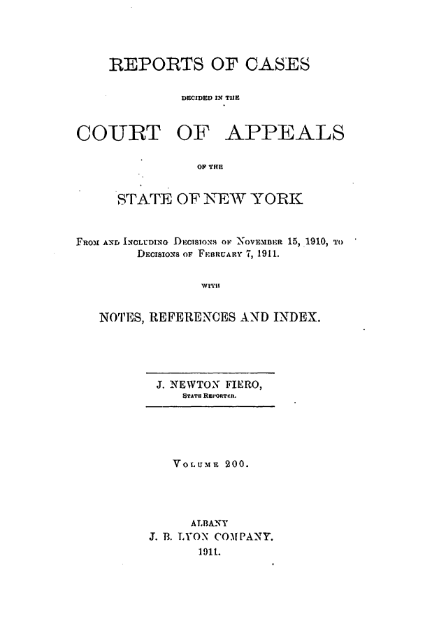 handle is hein.nysreports/recdcay0186 and id is 1 raw text is: 




REPORTS OF CASES


         DECIDED IN THE


COURT OF


APPEALS


OF THE


     STFATE OF NEW YORK



ROX AND INCLUDING DECISIONS OF NOVEMBER 15, 1910, TO
       DEcISIoNs OF FiEBUARY 7, 1911.


               1RCITH


  NOTES, REFERENCES AND INDEX.


J. NEWTON FIERO,
   STATE RepoaTren.


   VOLUME 200.




     ALBANY
J. 13. LYON COMPANY.
      1911.


