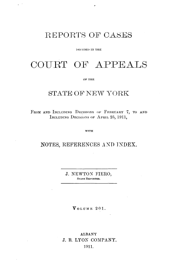 handle is hein.nysreports/recdcay0187 and id is 1 raw text is: 






REPORTS OF CASES


         DECIDED IN THE


COURT OF


APPEALS


OF TBE


     STATE OF NEW YORK



FROt AND INCLUDING IECISIONS OF FEBRUARY 7, TO AND
      INCLUDING DECISIONS OF APRIL 25, 1911,


                WITH


   NOTES, REFERENCES AND INDEX.


J. NEWTON FIERO,
   STATE REPORTER.


   VOLUME 201.




     ALBANY
J. B. LYON COMPANY.
      1911.



