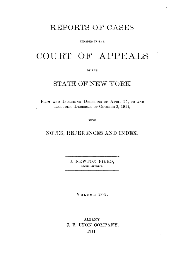 handle is hein.nysreports/recdcay0188 and id is 1 raw text is: 




REPORTS OF CASES


          DECIDED IN THE


CO-URT OF


APPEALS


OF THE


    STATE OF NEW YORK



FROM AND INCLUDING DEcIsIoNs OF APRIL 25, TO AND
    INCLUDING DECISIONS OF OCTOBER 3, 1911,


               WITH


  NOTES, REFERENCES AND INDEX.


J. NEWTON FIERO,
   STATE REPORTiR.


   VOLUME 202.




      ALBANY
J. B. LYON COMPANY.
       1911.


