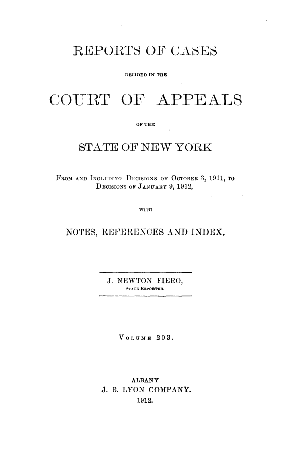 handle is hein.nysreports/recdcay0189 and id is 1 raw text is: 





    REPORTS OF CASES

              DECIDED IN THE


CO-URT OF APPEALS


                OF THE


     STATE OF NEW YORK



 FROM AND INCLUDING DEcIsIoNs OF OCTOBER 3, 1911, TO
        DECISIONS OF JANUARY 9, 1912,


                WITH


   NOTES, REFERE NCES AND INDEX.


J. NEWTON FIERO,
   STATE REPORTER.


   VOLUME 203.




     AlBANY
J. B. LYON COMPANY.
      1912.



