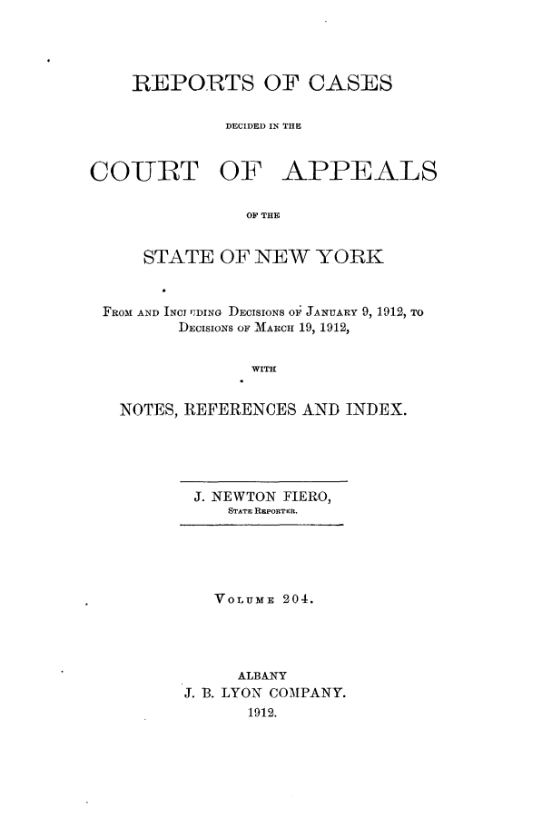 handle is hein.nysreports/recdcay0190 and id is 1 raw text is: 




    REPORTS OF CASES


              DECIDED IN THE



COURT OF APPEALS

                OF THE


     STATE OF NEW YORK



 FROM AND INCI lJDING DECISIONS OF JANUARY 9, 1912, TO
         DECISIONS OF MARCH 19, 1912,


                WITH


   NOTES, REFERENCES AND INDEX.


J. NEWTON FIERO,
   STATE REPORTER.


   VOLUME 204.




     ALBANY
J. 13. LYON COMPANY.
      1912.


