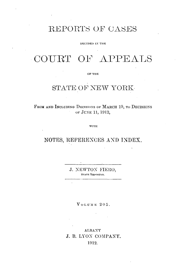 handle is hein.nysreports/recdcay0191 and id is 1 raw text is: 





    REPORTS OF CASES


              DECIDED IN THE



COIURT OF AFPEALS


                OF THE


     STATE OF NEW YORK.



FROM AND INOLUDING DECISIONS OF MARCH 19, To DECISIONS
            oF JUNE 11, 1912,


                WITH1I


   NOTES, REFERENCES AN) INDEX.


J. NEWTON FIEIRO,
    STATE REPORTER.






    VOLUMrE 205.





    A LB ANY
J. B. LYON COMPANY.
      1912.


