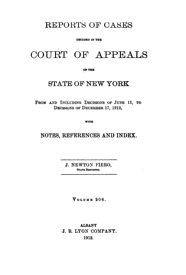 handle is hein.nysreports/recdcay0192 and id is 1 raw text is: 



REPORTS OF CASES

         DECIDED IN THU


COURT OF


APPEALS


OF THE


    STATE OF NEW YORK


FROM AND INCLUDING DECISIONS OF JUNE 11, TO
     DECI8IONS OF DECEMBER 17, 1912,

              WITH


  NOTES, REFERENCES AND INDEX.


J. NEWTON FIERO,
   STATa REPORTER.


   VOLUME 206.




     ALBANY
J. B. LYON COMPANY.
      1918.


