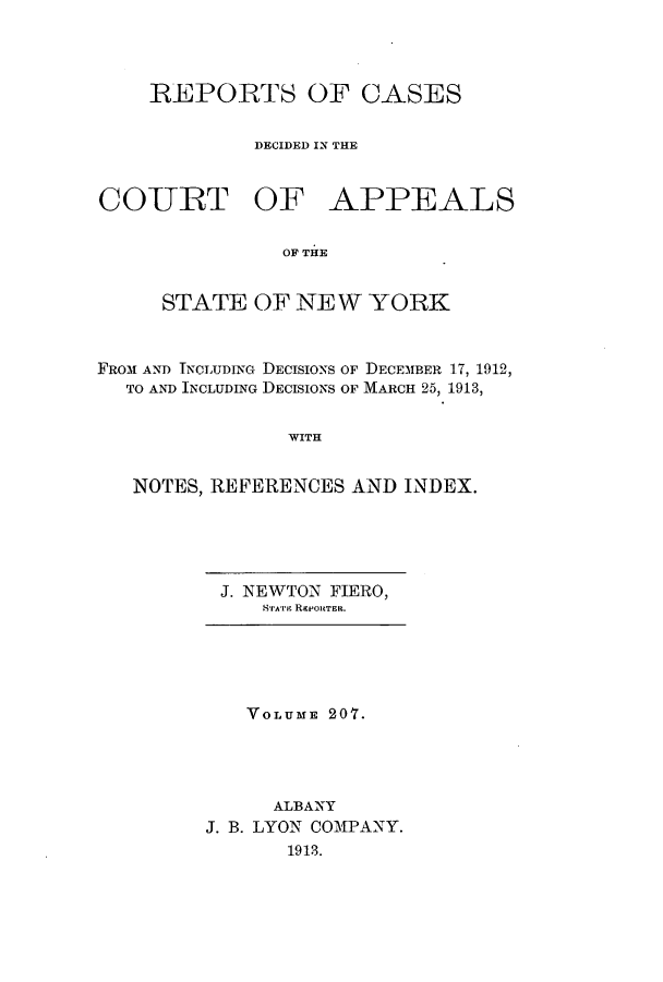 handle is hein.nysreports/recdcay0193 and id is 1 raw text is: 



    REPORTS OF CASES

             DECIDED IN THE


COURT OF APPEALS

               OF THE


     STATE OF NEW YORK


FROM AND TNcLUDING DECISIONS OF DECEMBER 17, 1912,
  TO AND INCLUDING DECISIONS OF MARCH 25, 1913,


                WITH


   NOTES, REFERENCES AND INDEX.


J. NEWTON FIERO,
   ric'rji RIPORTElt.


   VOLUME 20T.




      ALBANY
J. B. LYON COMPANY.
       1913.


