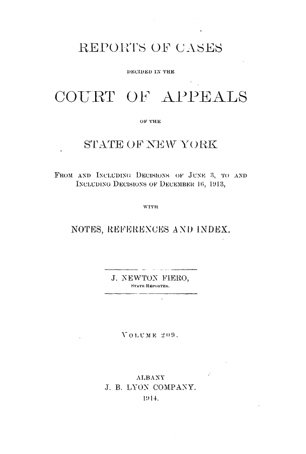 handle is hein.nysreports/recdcay0195 and id is 1 raw text is: 




    REPORTS OF CASES


             DECIDED IN THE


COURT OF APEALS

               OF THE


     STA TE OF NE W YORK



FRom AND INCLUDING DECISIONS OF JUNE 2, TO AND
    INCLUDING DECISIONS OF DECEMBER 16, 1913,


                WITH


   NOTES, It E{l ENCIES A XD INDEX.


J. NEWTON FIERO,
    STA'rE REEPORTEIL


   VOLUME 2 WD.




      ALBA NY
J. B. LYON COMPANY.
       19 14.


