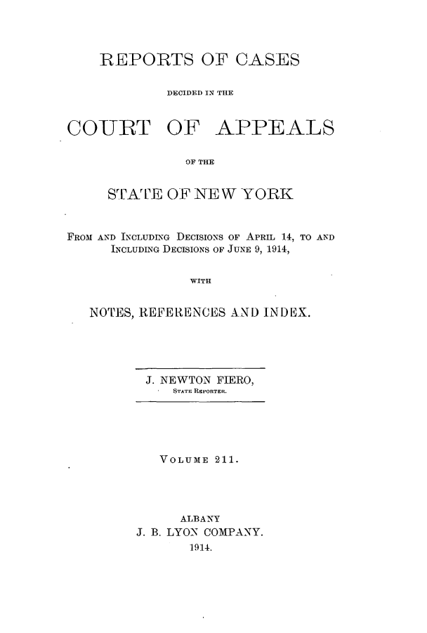 handle is hein.nysreports/recdcay0197 and id is 1 raw text is: 



    REPORTS OF CASES

             DECIDED IN THE


COTRT OF APPEALS

               OF THE


     STATE OF NEW YORK


FROM AND INCLUDING DECISIONS OF APRIL 14, TO AND
      INCLUDING DECISIONS OF JUNE 9, 1914,


                WITH


   NOTES, REFERENCES AND INDEX.


J. NEWTON FIERO,
   STATE REPORTER.


   VOLUME 211.




      ALBANY
J. B. LYON COMPANY.
       1914.


