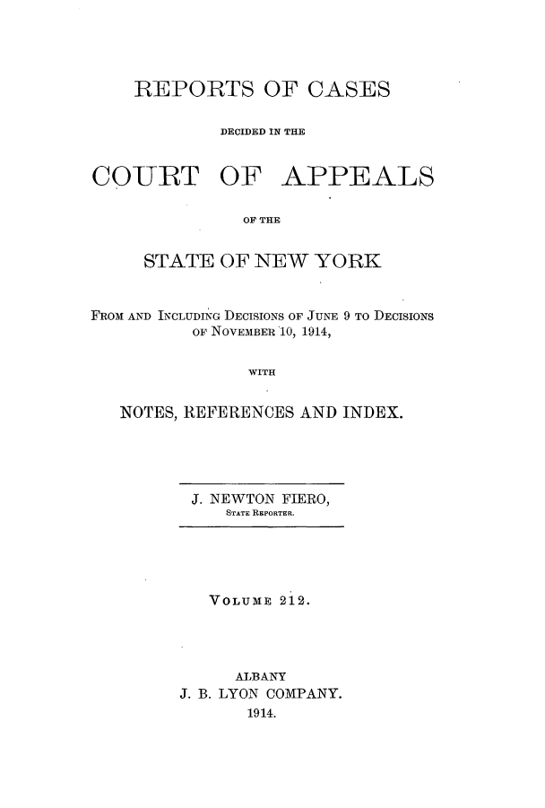 handle is hein.nysreports/recdcay0198 and id is 1 raw text is: 




REPORTS OF CASES

        DECIDED IN THE


COURT OF


APPEALS


OF THE


     STATE OF NEW YORK


FROM AND INCLUDING DECISIONS OF JUNE 9 TO DECISIONS
          OF NOVEMBER 10, 1914,

               WITH


   NOTES, REFERENCES AND INDEX.


J. NEWTON FIERO,
   STATE REPORTER.


   VOLUME 212.




     ALBANY
J. B. LYON COMPANY.
       1914.


