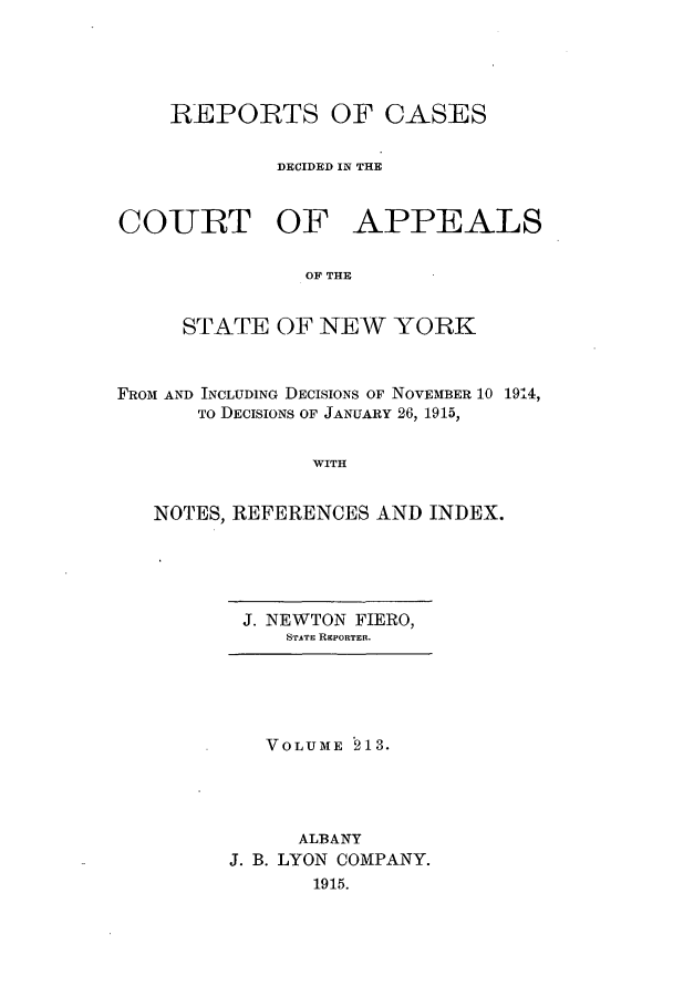 handle is hein.nysreports/recdcay0199 and id is 1 raw text is: 





    REPORTS OF CASES


             DECIDED IN THE


COURT OF APPEALS

               OF THE


     STATE OF NEW YORK



FROM AND INCLUDING DECISIONS OF NOVEMBER 10 1914,
      To DECISIONS OF JANUARY 26, 1915,


                WITH


   NOTES, REFERENCES AND INDEX.


J. NEWTON FIERO,
   STATE REPORTER.


   VOLUME 213.




      ALBANY
J. B. LYON COMPANY.
       1915.


