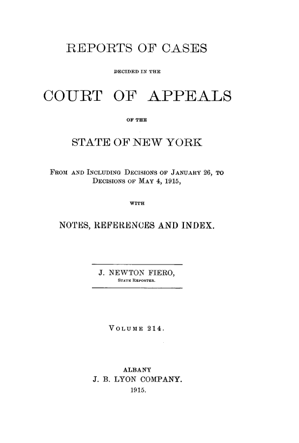 handle is hein.nysreports/recdcay0200 and id is 1 raw text is: 




    REPORTS OF CASES

            DECIDED IN THE


COURT OF APPEALS

               OF THE


     STATE OF NEW YORK


 FROM AND INCLUDING DECISIONS OF JANUARY 26, TO
         DECISIONS OF MAY 4, 1915,


               WITH


   NOTES, REFERENCES AND INDEX.


J. NEWTON FIERO,
   STrAE REPORTER.


   VOLUME 214.




     ALBANY
J. B. LYON COMPANY.
       1915.


