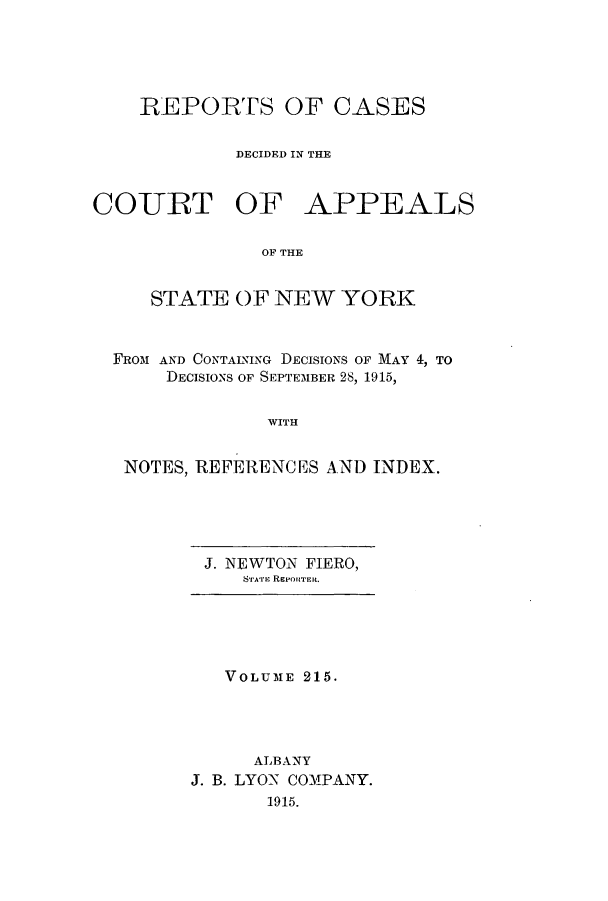 handle is hein.nysreports/recdcay0201 and id is 1 raw text is: 





    REPORTS OF CASES

             DECIDED IN THE


CO-URT OF APPEALS

               OF THE


     STATE OF NEW YORK


  FROM AND CONTAINING DECISIONS OF MAY 4, TO
      DECISIONS OF SEPTEMBER 28, 1915,


               WITH


   NOTES, REFERENCES AND INDEX.


J. NEWTON FIERO,
   S rrAri RePoRTER.


   VOLUME 215.




     ALBANY
J. B. LYON COMPANY.
       1915.


