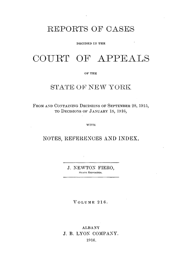 handle is hein.nysreports/recdcay0202 and id is 1 raw text is: 




    REPORTS OF CASES

             DECIDED IN THE


COURT OF APPEALS

               OF THE


     STAT0 O.F N    \\TW YORK


FROM AND CONTAINING DECISIONS OF SEPTEMBER 2S, 1915,
       TO DECISIONS OF JANUARY 18, 1916,


                WITH


   NOTES, RE E RE NC ES AND INDEX.


J. NEWTON FIERO,
    8rric REPORTERC.


   VOLUME 216.




      ALBANY
J. B. LYON COMPANY.
       1916.


