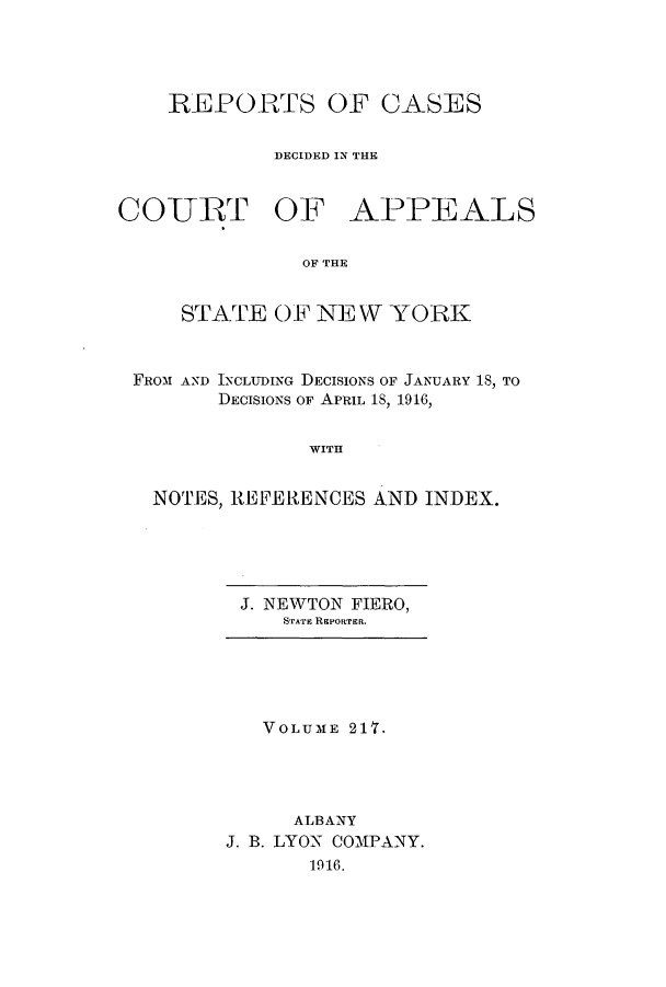 handle is hein.nysreports/recdcay0203 and id is 1 raw text is: 




    REPORTS OF CASES

             DECIDED IN THE


COURT OF APPEALS

               OF THE


     STATE OF N10 W YORK


 FROM AND INCLUDING DECISIONS OF JANUARY 18, TO
        DECISIONS OF APRIL 18, 1916,


               WITH


   NOTES, REFERENCES AND INDEX.


J. NEWTON FIERO,
   STATE REPORTER.


   VOLUME 217.




     ALBANY
J. B. LYON COMPANY.
       1916.


