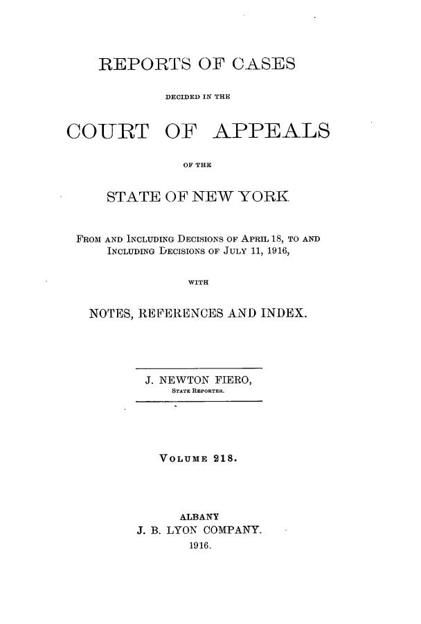 handle is hein.nysreports/recdcay0204 and id is 1 raw text is: 




REPORTS OF CASES

         DECIDED IN THE


COURT OF


APPEALS


OF THE


    STATE OF NEW YORK


FROM AND INCLUDING DECISIONS OF APRIL 1S, TO AND
    INCLUDING DECISIONS OF JULY 11, 1916,

              WITH


  NOTES, REFERENCES AND INDEX.


J. NEWTON FIERO,
   STATE REPORTER.


   VOLUME 218.




      ALBANY
J. B. LYON COMPANY.
       1916.


