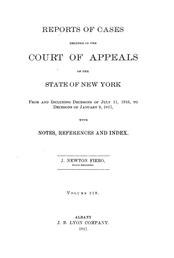handle is hein.nysreports/recdcay0205 and id is 1 raw text is: 





    REPORTS OF CASES


             DECIDED IN THE


CO-URT OF APPEALS

               OF THE


     STATE OF NEW YORK



FROM AND INCLUDING DECISIONS OF JULY 11, 1916, TO
        DECISIONS OF JANUARY 9, 1917,


                WT'IH


   NOTES, REFERENCES AND INDEX.


J. NEWTON FIERO,
   STATE REPORTER.


   VOLU-MEF 219.




      ALBANY
J. B. LYON COMPANY.
       1917.


