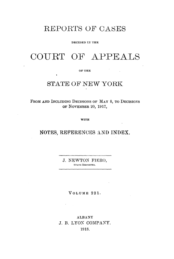handle is hein.nysreports/recdcay0207 and id is 1 raw text is: 




REPORTS OF CASES

         DECIDED IN THE


CO-URT OF


APPEALS


OF THE


     STATE OF NEW YORK


FROM AND INCLUDING DECISIONS OF MAY 8, TO DECISIONS
          OF NOVEMBER 20, 1917,


                WITH


   NOTES, REFERENCES AND INDEX.


J. NEWTON FIERO,
   'reAtlI RiErOtTEiR.


   VOLUME 221.




      ALBANY
J. B. LYON COMPANY.
       1918.


